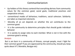 Communitarianism
• Up holders of this theory contend that everything derives from community
values for the common good, social goals, traditional practices and
cooperative virtues.
• conventional modes of behaviour, traditions, social cohesion. Solidarity
are taken as important elements
• Morality of an act depends on whether the act contributes to the
common good.
• It is the community to determine principles that should guide individual
behavior
• It is society to assign roles to each member. What is not in line with the
common good is wrong
Analysis
But is am born in a community of thieves, corrupt people, must I fight for
their common good? If you are oppressed by the community, should you keep
quite about it? ( Mandela, Besigye etc)
 
