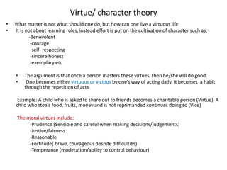 Virtue/ character theory
• What matter is not what should one do, but how can one live a virtuous life
• It is not about learning rules, instead effort is put on the cultivation of character such as:
-Benevolent
-courage
-self- respecting
-sincere honest
-exemplary etc
• The argument is that once a person masters these virtues, then he/she will do good.
• One becomes either virtuous or vicious by one’s way of acting daily. It becomes a habit
through the repetition of acts
Example: A child who is asked to share out to friends becomes a charitable person (Virtue). A
child who steals food, fruits, money and is not reprimanded continues doing so (Vice)
The moral virtues include:
-Prudence (Sensible and careful when making decisions/judgements)
-Justice/fairness
-Reasonable
-Fortitude( brave, courageous despite difficulties)
-Temperance (moderation/ability to control behaviour)
 