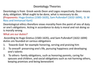 Deontology Theories
Deontology is from Greek words Deon and Logos respectively. Deon means
duty, obligation. What ought to be done, what is necessary to do.
(Proponents: Hugo Grotius (1583-1635), Sam Pufendorf (1632-1694), D. W
Ross and Immanuel Kant)
Deontological ethics therefore views morality from the point of vies of duty
or one’s obligations. Acting in accordance to duty is moral and not doing so
is morally wrong
What are our duties?
According to Hugo Grotius (1583-1635), and Sam Pufendorf (1632-1694)
duties are founded on various obligations
1. Towards God- for example honoring, serving and praising him
2. To oneself- preserving one’s life, pursuing happiness and developing
one’s talents
3. To others- family obligations, such as honoring parents, caring for
spouses and children, and social obligations such as not harming others,
keeping promises and being benevolent
 