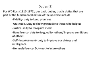 Duties (2)
For WD Ross (1917-1971), our basic duties, that is duties that are
part of the fundamental nature of the universe include
-Fidelity- duty to keep promises
-Gratitude. Duty to show gratitude to those who help us
-Justice- duty to recognize merit
-Beneficence- duty to do good for others/ improve conditions
of others
-Self- improvement- duty to improve our virtues and
intelligence
-Nonmaleficence- Duty not to injure others
 