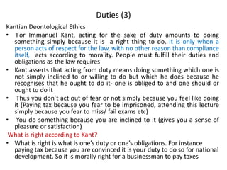Duties (3)
Kantian Deontological Ethics
• For Immanuel Kant, acting for the sake of duty amounts to doing
something simply because it is a right thing to do. It is only when a
person acts of respect for the law, with no other reason than compliance
itself, acts according to morality. People must fulfill their duties and
obligations as the law requires
• Kant asserts that acting from duty means doing something which one is
not simply inclined to or willing to do but which he does because he
recognises that he ought to do it- one is obliged to and one should or
ought to do it
• Thus you don’t act out of fear or not simply because you feel like doing
it (Paying tax because you fear to be imprisoned, attending this lecture
simply because you fear to miss/ fail exams etc)
• You do something because you are inclined to it (gives you a sense of
pleasure or satisfaction)
What is right according to Kant?
• What is right is what is one’s duty or one’s obligations. For instance
paying tax because you are convinced it is your duty to do so for national
development. So it is morally right for a businessman to pay taxes
 