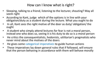 How can I know what is right?
• Sleeping, talking to a friend, listening to the lecturer, shouting? May all
seem right
• According to Kant, judge which of the options is in line with your
obligation/duty as a student during the lecture. What you ought to do
• In all, Kant sees the right motive of the doer as duty/ obligation/ the
ought
• A student who simply attend lectures for fear is not a moral person,
instead one who does so, seeing it is his duty to do so is a moral person
• He critics the consequentialists, hedonists, utilitarian's pragmatists who
never mind about the motives of the doers
• He gives some categorical imperatives to guide human actions
• These imperatives lay down general rules that if followed, will ensure
that the person behaving in accordance with them will behave morally
 