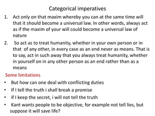 Categorical imperatives
1. Act only on that maxim whereby you can at the same time will
that it should become a universal law. In other words, always act
as if the maxim of your will could become a universal law of
nature
2. So act as to treat humanity, whether in your own person or in
that of any other, in every case as an end never as means. That is
to say, act in such away that you always treat humanity, whether
in yourself on in any other person as an end rather than as a
means
Some limitations
• But how can one deal with conflicting duties
• If I tell the truth i shall break a promise
• if I keep the secret, i will not tell the truth
• Kant wants people to be objective, for example not tell lies, but
suppose it will save life?
 