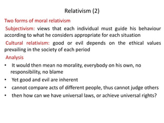 Relativism (2)
Two forms of moral relativism
Subjectivism: views that each individual must guide his behaviour
according to what he considers appropriate for each situation
Cultural relativism: good or evil depends on the ethical values
prevailing in the society of each period
Analysis
• It would then mean no morality, everybody on his own, no
responsibility, no blame
• Yet good and evil are inherent
• cannot compare acts of different people, thus cannot judge others
• then how can we have universal laws, or achieve universal rights?
 