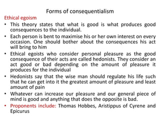 Forms of consequentialism
Ethical egoism
• This theory states that what is good is what produces good
consequences to the individual.
• Each person is bent to maximise his or her own interest on every
occasion. One should bother about the consequences his act
will bring to him
• Ethical egoists who consider personal pleasure as the good
consequence of their acts are called hedonists. They consider an
act good or bad depending on the amount of pleasure it
produces for the individual
• Hedonists say that the wise man should regulate his life such
that he can get into it the greatest amount of pleasure and least
amount of pain
• Whatever can increase our pleasure and our general piece of
mind is good and anything that does the opposite is bad.
• Proponents include: Thomas Hobbes, Aristippus of Cyrene and
Epicurus
 