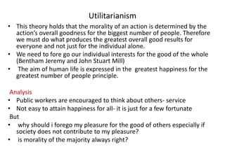 Utilitarianism
• This theory holds that the morality of an action is determined by the
action’s overall goodness for the biggest number of people. Therefore
we must do what produces the greatest overall good results for
everyone and not just for the individual alone.
• We need to fore go our individual interests for the good of the whole
(Bentham Jeremy and John Stuart Mill)
• The aim of human life is expressed in the greatest happiness for the
greatest number of people principle.
Analysis
• Public workers are encouraged to think about others- service
• Not easy to attain happiness for all- it is just for a few fortunate
But
• why should i forego my pleasure for the good of others especially if
society does not contribute to my pleasure?
• is morality of the majority always right?
 