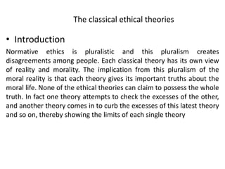 The classical ethical theories
• Introduction
Normative ethics is pluralistic and this pluralism creates
disagreements among people. Each classical theory has its own view
of reality and morality. The implication from this pluralism of the
moral reality is that each theory gives its important truths about the
moral life. None of the ethical theories can claim to possess the whole
truth. In fact one theory attempts to check the excesses of the other,
and another theory comes in to curb the excesses of this latest theory
and so on, thereby showing the limits of each single theory
 