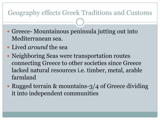 Geography effects Greek Traditions and Customs Greece- Mountainous peninsula jutting out into Mediterranean sea. Lived around the sea Neighboring Seas were transportation routes connecting Greece to other societies since Greece lacked natural resources i.e. timber, metal, arable farmland Rugged terrain & mountains-3/4 of Greece dividing it into independent communities 