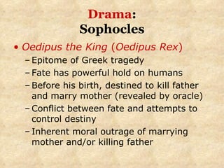 Drama : Sophocles Oedipus the King  ( Oedipus Rex ) Epitome of Greek tragedy Fate has powerful hold on humans Before his birth, destined to kill father and marry mother (revealed by oracle) Conflict between fate and attempts to control destiny Inherent moral outrage of marrying mother and/or killing father 