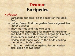 Drama :  Euripedes   Medea Barbarian princess (on the coast of the Black Sea) Helped Jason find the golden fleece against her father's wishes They married and had two sons Medea was ostracized for marrying foreigner and had to flee with Jason to Argos (in Greece) Jason later married a younger woman Medea sent magic robe to the bride causing the bride to burn to death In further retribution against Jason, Medea also killed her two sons 