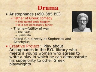 Drama Aristophanes (450-385 BC) Father of Greek comedy This genré ends happily It is not necessarily funny Theme—futility of war The Birds Lysistrata Poked fun directly at Sophecles and Aeschylus Creative Project :  Play about Aristophanes in the BYU library who meets a young woman who agrees to write a play in which he can demonstrate his superiority to other Greek playwrights 