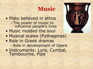 Music Plato believed in ethos The power of music to  influence people’s lives Music molded the soul Musical scales (Pythagoras) Role in Greek dramas Role in development of Opera Instruments: Lyre, Cymbal, Tambourine, Pipe 