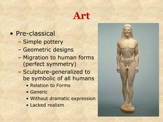 Art Pre-classical Simple pottery Geometric designs  Migration to human forms (perfect symmetry) Sculpture-generalized to be symbolic of all humans Relation to Forms Generic Without dramatic expression Lacked realism 