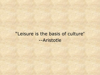 “ Leisure is the basis of culture ” --Aristotle 