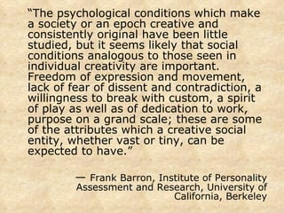 “ The psychological conditions which make a society or an epoch creative and consistently original have been little studied, but it seems likely that social conditions analogous to those seen in individual creativity are important.  Freedom of expression and movement, lack of fear of dissent and contradiction, a willingness to break with custom, a spirit of play as well as of dedication to work, purpose on a grand scale; these are some of the attributes which a creative social entity, whether vast or tiny, can be expected to have.” —  Frank Barron, Institute of Personality Assessment and Research, University of California, Berkeley 