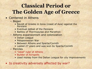 Classical Period or The Golden Age of Greece Centered in Athens Began  Revolt of Greeks in Ionia (coast of Asia) against the Persians  Eventual defeat of the Persians Battles of Thermopylae and Marathon Athens expansionism and colonization Delian League Peloponnesian War Between Athens and Sparta/Corinth Lasted 27 years and was won by Sparta/Corinth Pericles "Ideal" ruler of Athens Builder of Acropolis Used money from the Delian League for city improvements Is creativity adversely affected by war? 