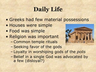 Daily Life Greeks had few material possessions Houses were simple Food was simple Religion was important Common temple rituals Seeking favor of the gods Loyalty in worshiping gods of the  polis Belief in a single God was advocated by a few (disloyal?) 