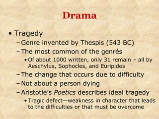 Drama Tragedy Genre invented by Thespis (543 BC) The most common of the genrés Of about 1000 written, only 31 remain – all by Aeschylus, Sophocles, and Euripides The change that occurs due to difficulty Not about a person dying Aristotle’s  Poetics  describes ideal tragedy  Tragic defect—weakness in character that leads to the difficulties or that must be overcome 