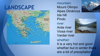 mountain:
Mount Olimpo
Alpes Dináricos
Ida hill
Pindo
LANDSCAPE
river:
Arda river
Viosa river
Vardar river
whether:
It is a very hot and good
whether but in winter there
are a lot of precipitation
 