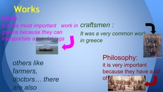 trade :
it is the most important work in
greece because they can
transportate a lot of things
Works
craftsmen :
It was a very common work
in greece
others like
farmers,
doctors… there
are also
Philosophy:
it is very important
because they have a lot
of inventions
 