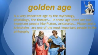 Is a very important age by the mythology,
physiology, the theater... In these age there are too
important people like Platon, Aristoteles… Platon and a
Aristoteles are one of the most important people in the
philosophy
golden age
 