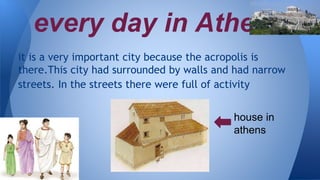 every day in Athens
it is a very important city because the acropolis is
there.This city had surrounded by walls and had narrow
streets. In the streets there were full of activity
house in
athens
 