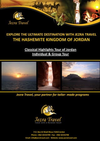 EXPLORE THE ULTIMATE DESTINATION WITH JEZRA TRAVEL 
THE HASHEMITE KINGDOM OF JORDAN 
Jezra Travel, your partner for tailor- made programs 
P.O. Box 63 Wadi Musa 71810 Jordan 
Phone: +962 32155799 - Fax: +962 32155798 
Email: info@jezratravel.com - Website: www.jezratravel.com 
Classical Highlights Tour of Jordan 
Individual & Group Tour  