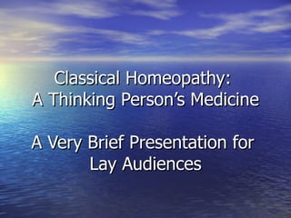 Classical Homeopathy:  A Thinking Person’s Medicine A Very Brief Presentation for  Lay Audiences 