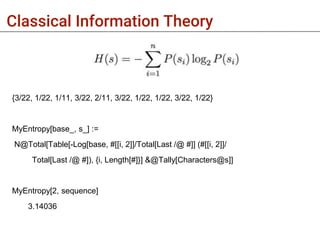 Classical Information Theory
{3/22, 1/22, 1/11, 3/22, 2/11, 3/22, 1/22, 1/22, 3/22, 1/22}
MyEntropy[base_, s_] :=
N@Total[Table[-Log[base, #[[i, 2]]/Total[Last /@ #]] (#[[i, 2]]/
Total[Last /@ #]), {i, Length[#]}] &@Tally[Characters@s]]
MyEntropy[2, sequence]
3.14036
 