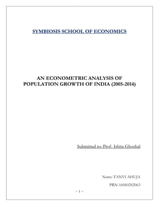 ~ 1 ~
SYMBIOSIS SCHOOL OF ECONOMICS
AN ECONOMETRIC ANALYSIS OF
POPULATION GROWTH OF INDIA (2005-2014)
Submitted to: Prof- Ishita Ghoshal
Name-TANVI AHUJA
PRN-16060242063
 