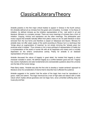 ClassicalLiteraryTheory
Aristotle poestics is the first major critical treatise to appear in Greece in the fourth century
B.C.Aristotle defined art as mimesis from the greek verb mimeisthai, „to imitate‟. In his theory of
imitation, he defined mimesis aa the imitative representation of the real world in art and
literature. Mimesis is a complex concept. There are more meanings of mimesis than a form of
imitation. Copying, mimicry and expression are the other meanings. The philosopher paul
ricoeur argues that aristotle radically differs from plato‟s views on art, for plato literature is twice
removed from the true forms and therefore is based on falsewood and illusion. Mimesis for
aristotle does not offer weak copies of the world according to Ricoeur but is a technique that
“brings about an augmentation of meaning” by not simply mirroring the “already given but
produces what it imitates”. Thus mimesis is not a mere portrayal of representation of reality but
a re-presentation of the world or human life with all its happiness and misery and is crucially
dependant on the writer‟s constructivve activity. Poetry for aristotle is an idealized
representation of human action.
Aristotle discussed the nature of tragedy in great detail. He insisted that tragedy is about
character revealed in action. He defined tragedy as a conflict between good and evil. Tragedy
has cosmic implications and asks fundamental and unanswerable questions about the universe
and the fate of the human beings.
Peter Barry states, “Aristotle was also the first critic to develop a „reader-centered‟ approach to
literature since his consideration of drama tried to describe how it affected the audience
Aristotle auggests in his „poetics‟ that the action of the tragic hero must be „spoudaious‟ or
grave, noble and solemn. The tragic heromust be a man of high state and stature with a noble
nature which implies ethical goodness and not tragic hero, since unmerited suffering does not
rouse pity and fear.

 