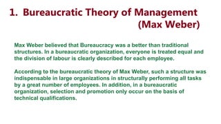 1. Bureaucratic Theory of Management
(Max Weber)
Max Weber believed that Bureaucracy was a better than traditional
structures. In a bureaucratic organization, everyone is treated equal and
the division of labour is clearly described for each employee.
According to the bureaucratic theory of Max Weber, such a structure was
indispensable in large organizations in structurally performing all tasks
by a great number of employees. In addition, in a bureaucratic
organization, selection and promotion only occur on the basis of
technical qualifications.
 