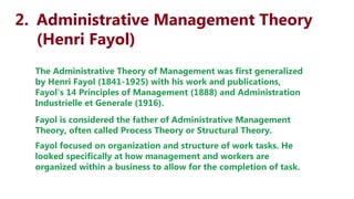 2. Administrative Management Theory
(Henri Fayol)
The Administrative Theory of Management was first generalized
by Henri Fayol (1841-1925) with his work and publications,
Fayol's 14 Principles of Management (1888) and Administration
Industrielle et Generale (1916).
Fayol is considered the father of Administrative Management
Theory, often called Process Theory or Structural Theory.
Fayol focused on organization and structure of work tasks. He
looked specifically at how management and workers are
organized within a business to allow for the completion of task.
 