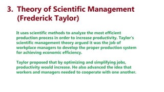 3. Theory of Scientific Management
(Frederick Taylor)
It uses scientific methods to analyze the most efficient
production process in order to increase productivity. Taylor’s
scientific management theory argued it was the job of
workplace managers to develop the proper production system
for achieving economic efficiency.
Taylor proposed that by optimizing and simplifying jobs,
productivity would increase. He also advanced the idea that
workers and managers needed to cooperate with one another.
 