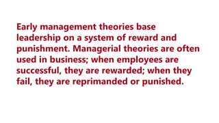 Early management theories base
leadership on a system of reward and
punishment. Managerial theories are often
used in business; when employees are
successful, they are rewarded; when they
fail, they are reprimanded or punished.
 