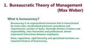 1. Bureaucratic Theory of Management
(Max Weber)
What is bureaucracy?
Bureaucracy is an organizational structure that is characterized
by many rules, standardized processes, procedures and
requirements, number of desks, thorough division of labour and
responsibility, clear hierarchies and professional, almost
impersonal interactions between employees.
Rules, regulations, rigid hierarchy and specialized functions are
important feature of bureaucracy.
 