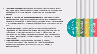about
Constituent
Theories
FOUNDER
S
FEATURES
STRENGT
HS
WEAKNES
S
 Untested Assumption - Manny of the assumption made by classical writers
were based not on scientific test but on value judgements that expressed what
they believed to be proper life-style, moral codes, and attitudes toward
success.
 Failure to consider the informed organization - in their stress on Formal
relationships in the organization, classical approaches tend to ignore informal
relations as characterized by social interchange among workers, the emergency
of group leaders apart from those specified by the formal organization, and so
forth.
 Static Conditions - Organization are influenced by external
conditions that often fluctuate over time, yet classical management,
theory present an image of an organization that is not shaped by
external influence.
 Human machinery - Classical theories leave the impression that the
organization is a machine and that workers are simply parts to be fitted into
the machine to make it run efficient. thus, many of the principles are
concerned first with making the organization efficient., with the assumption
that workers will conformed to the workers setting if the financial incentives
are agreeable.
 