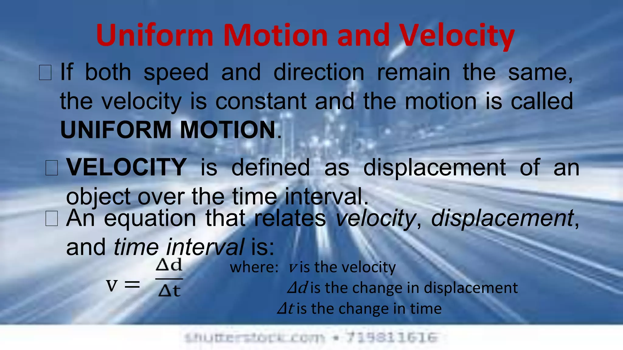 Uniform Motion and Velocity
⮚ If both speed and direction remain the same,
the velocity is constant and the motion is called
UNIFORM MOTION.
⮚ VELOCITY is defined as displacement of an
object over the time interval.
v =
where: v is the velocity
Δd is the change in displacement
Δt is the change in time
⮚ An equation that relates velocity, displacement,
and time interval is:
 