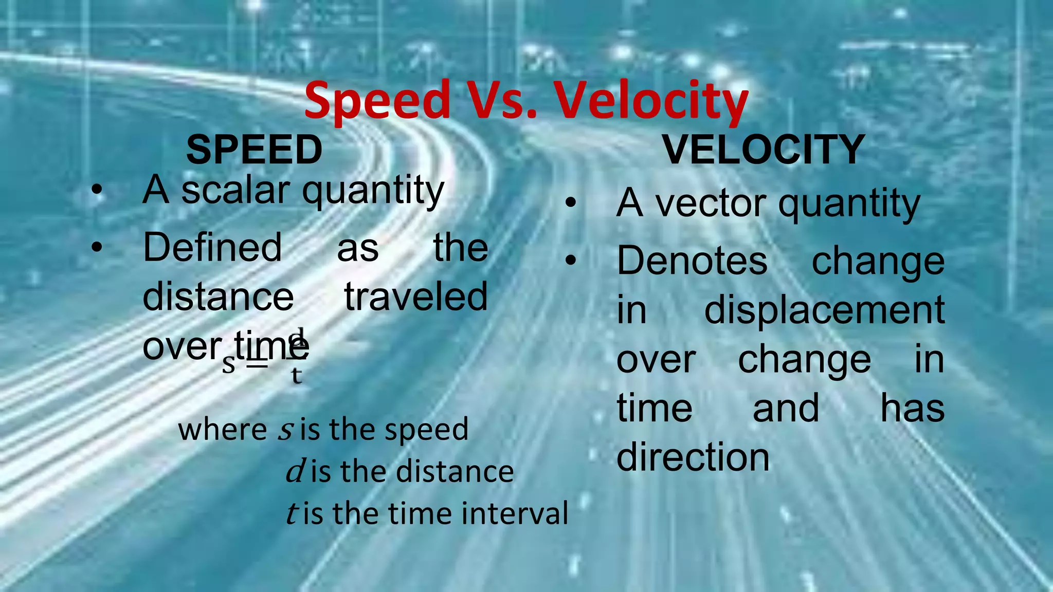 Speed Vs. Velocity
SPEED
• A scalar quantity
• Defined as the
distance traveled
over time
VELOCITY
• A vector quantity
• Denotes change
in displacement
over change in
time and has
direction
where s is the speed
d is the distance
t is the time interval
s =
 