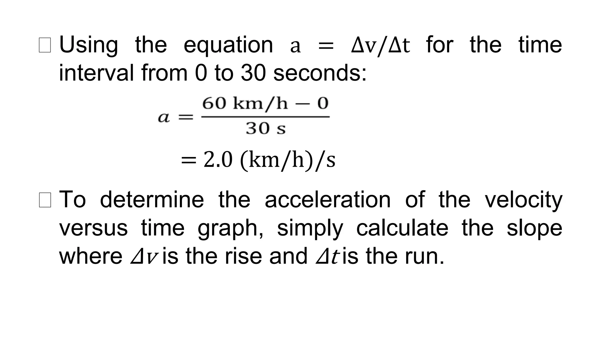 ⮚ Using the equation a = Δv/Δt for the time
interval from 0 to 30 seconds:
= 2.0 (km/h)/s
⮚ To determine the acceleration of the velocity
versus time graph, simply calculate the slope
where Δv is the rise and Δt is the run.
 