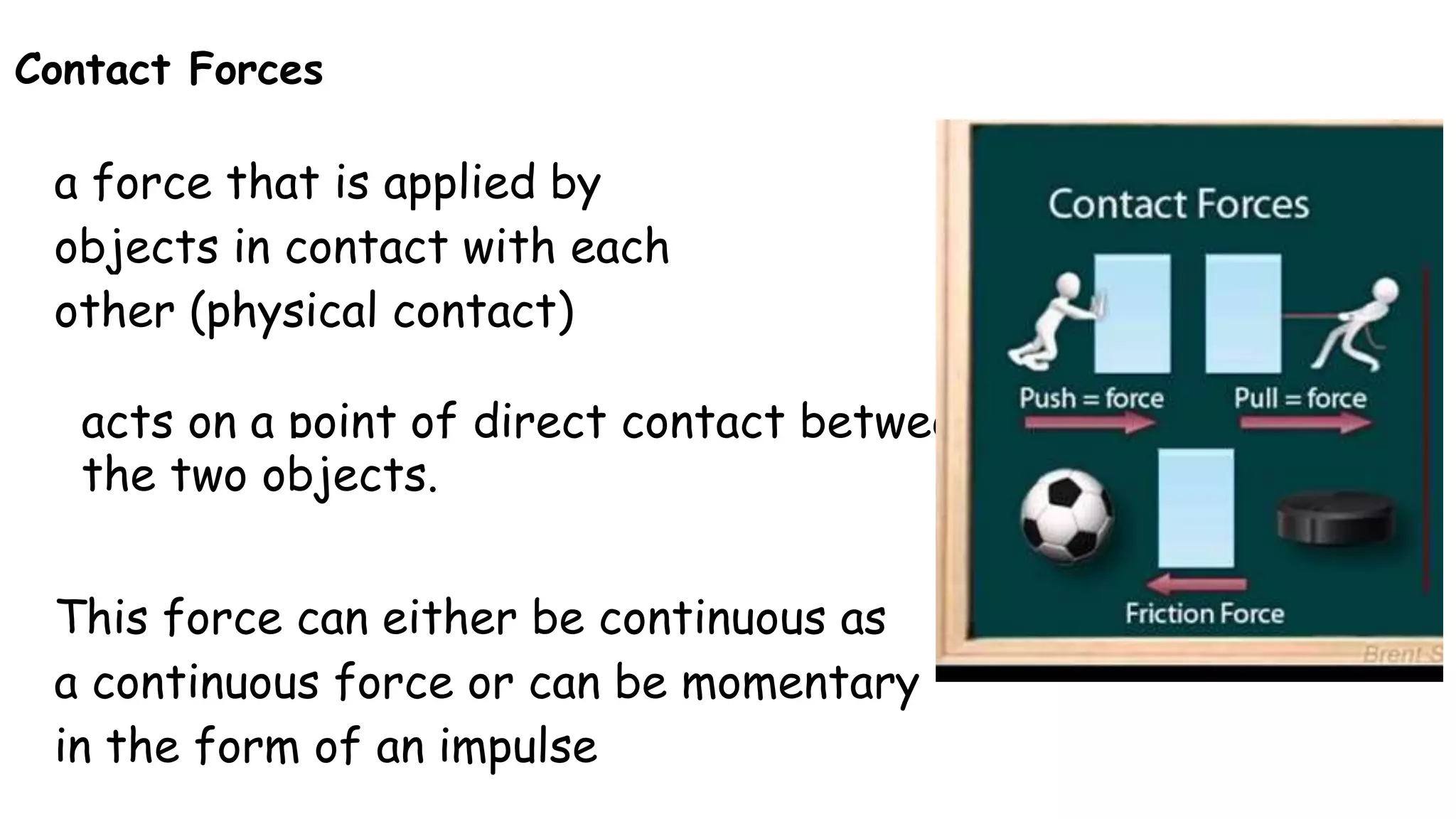Contact Forces
a force that is applied by
objects in contact with each
other (physical contact)
acts on a point of direct contact between
the two objects.
This force can either be continuous as
a continuous force or can be momentary
in the form of an impulse
 
