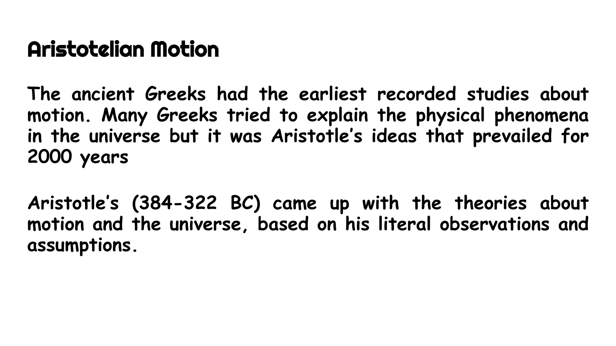 Aristotelian Motion
The ancient Greeks had the earliest recorded studies about
motion. Many Greeks tried to explain the physical phenomena
in the universe but it was Aristotle’s ideas that prevailed for
2000 years
Aristotle’s (384-322 BC) came up with the theories about
motion and the universe, based on his literal observations and
assumptions.
 