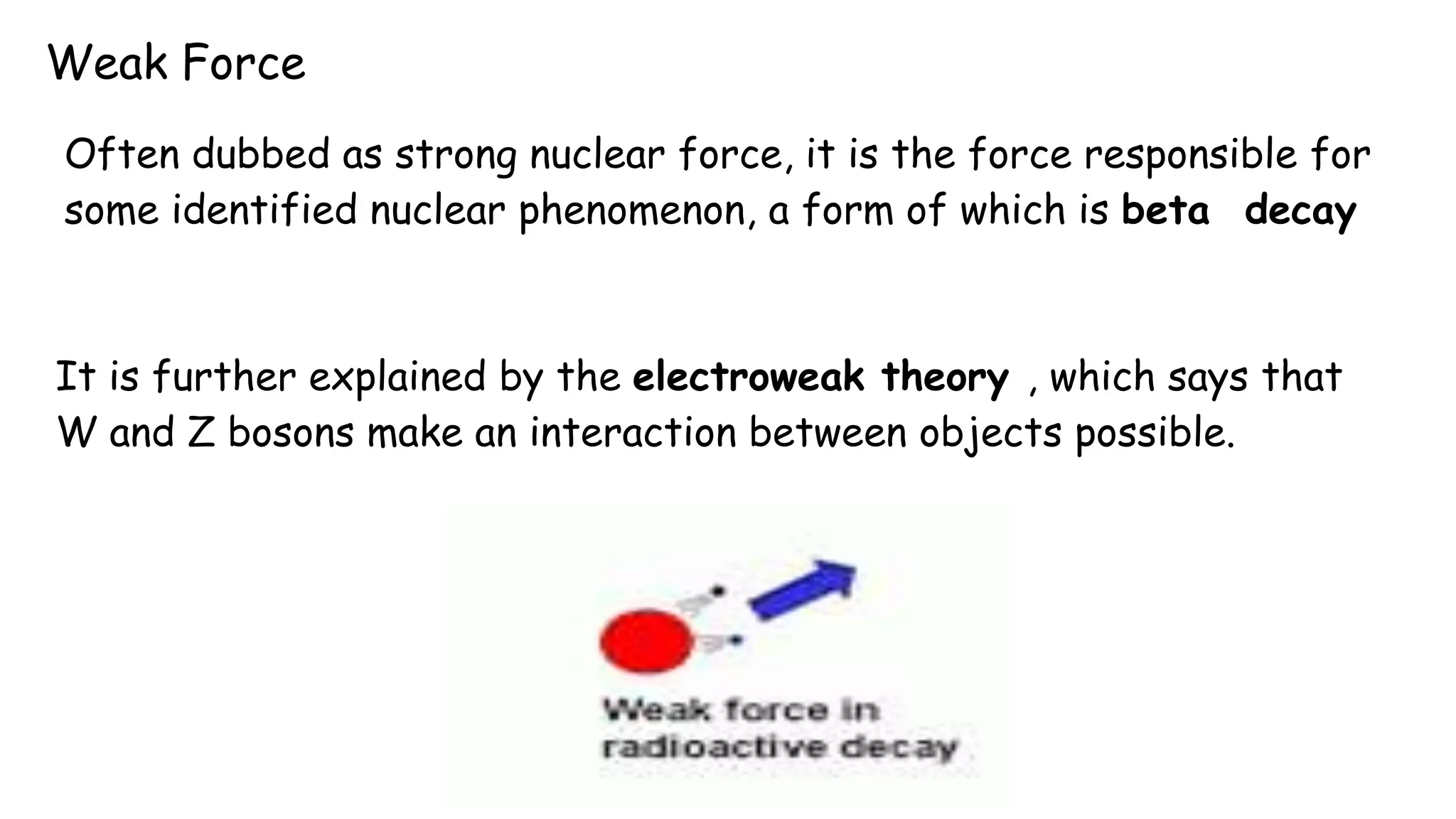 Weak Force
Often dubbed as strong nuclear force, it is the force responsible for
some identified nuclear phenomenon, a form of which is beta decay
It is further explained by the electroweak theory , which says that
W and Z bosons make an interaction between objects possible.
 