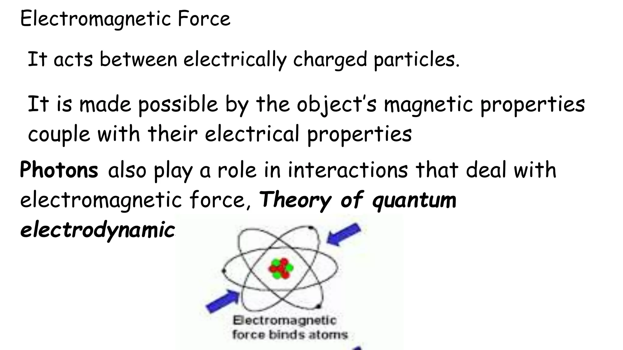 Electromagnetic Force
It acts between electrically charged particles.
It is made possible by the object’s magnetic properties
couple with their electrical properties
Photons also play a role in interactions that deal with
electromagnetic force, Theory of quantum
electrodynamics
 