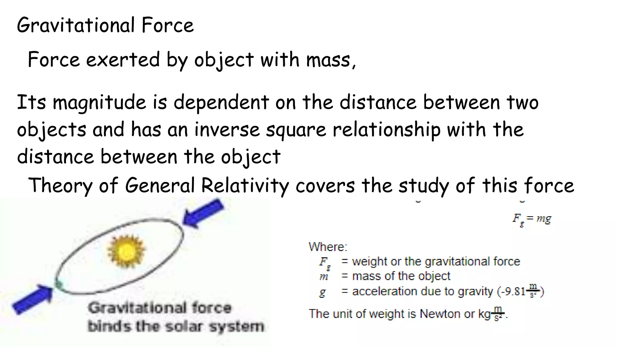 Gravitational Force
Force exerted by object with mass,
Its magnitude is dependent on the distance between two
objects and has an inverse square relationship with the
distance between the object
Theory of General Relativity covers the study of this force
 