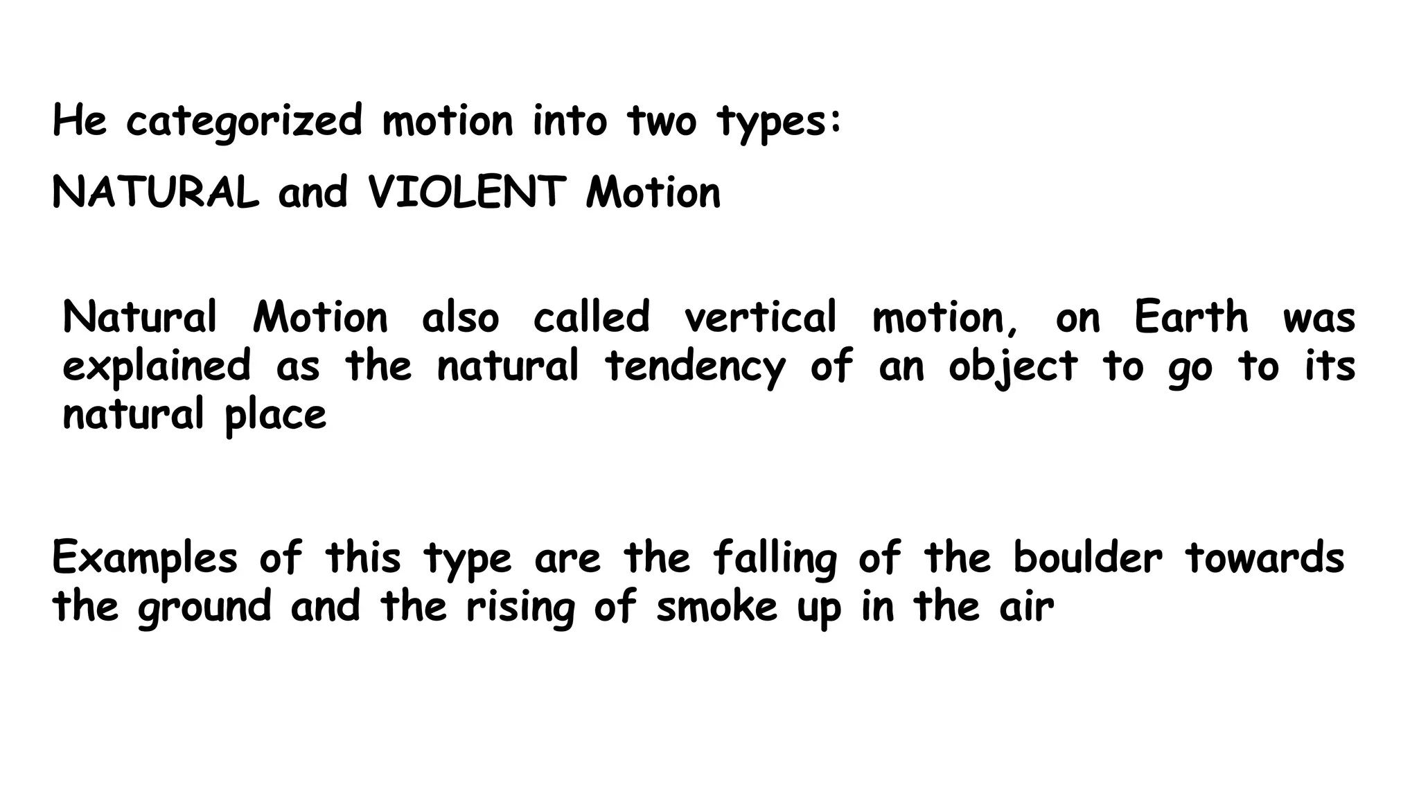 He categorized motion into two types:
NATURAL and VIOLENT Motion
Natural Motion also called vertical motion, on Earth was
explained as the natural tendency of an object to go to its
natural place
Examples of this type are the falling of the boulder towards
the ground and the rising of smoke up in the air
 