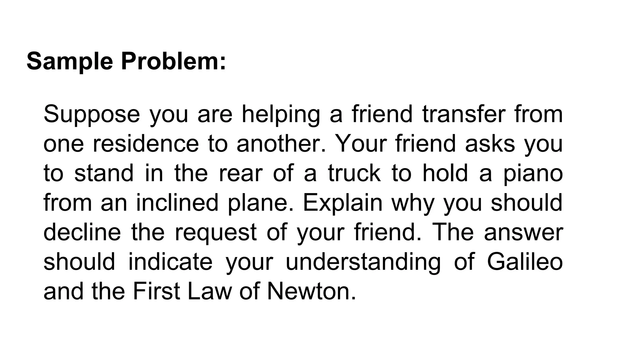 Suppose you are helping a friend transfer from
one residence to another. Your friend asks you
to stand in the rear of a truck to hold a piano
from an inclined plane. Explain why you should
decline the request of your friend. The answer
should indicate your understanding of Galileo
and the First Law of Newton.
Sample Problem:
 