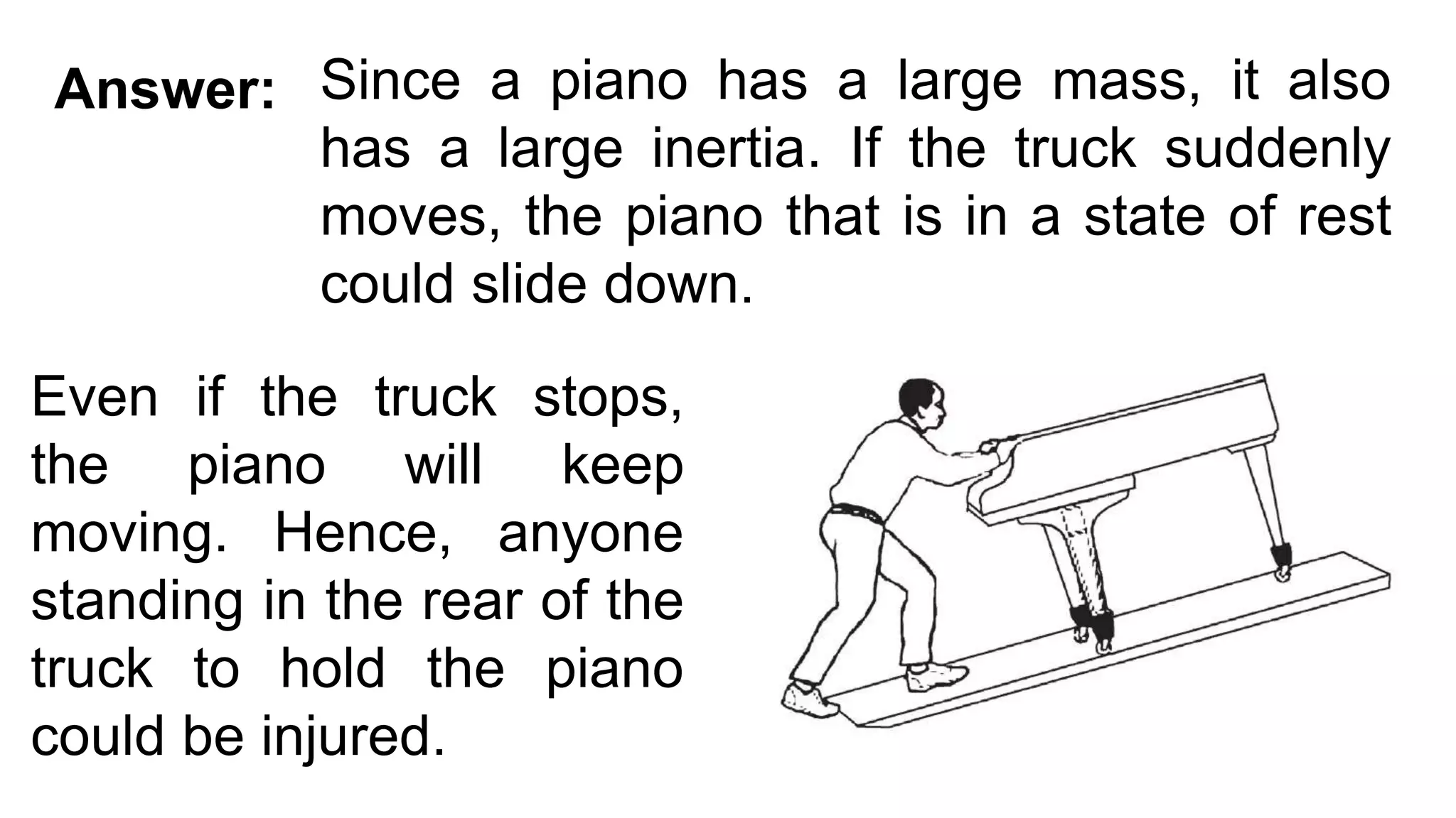 Since a piano has a large mass, it also
has a large inertia. If the truck suddenly
moves, the piano that is in a state of rest
could slide down.
Answer:
Even if the truck stops,
the piano will keep
moving. Hence, anyone
standing in the rear of the
truck to hold the piano
could be injured.
 
