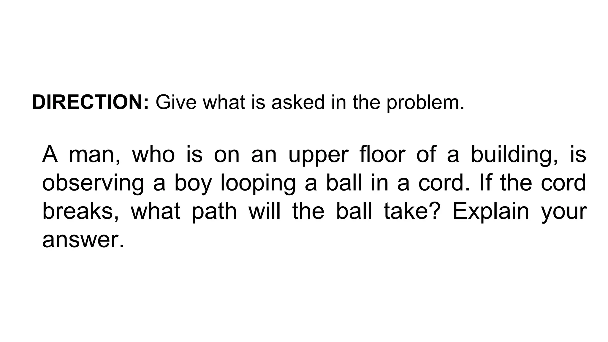 DIRECTION: Give what is asked in the problem.
A man, who is on an upper floor of a building, is
observing a boy looping a ball in a cord. If the cord
breaks, what path will the ball take? Explain your
answer.
 