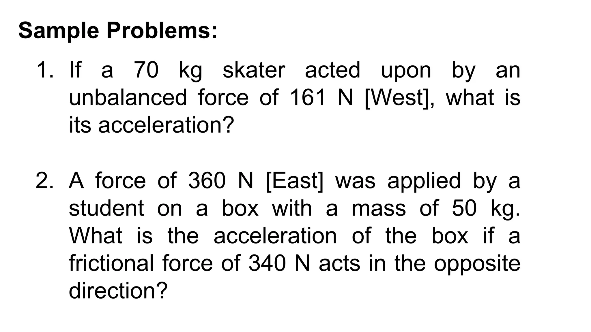 1. If a 70 kg skater acted upon by an
unbalanced force of 161 N [West], what is
its acceleration?
Sample Problems:
2. A force of 360 N [East] was applied by a
student on a box with a mass of 50 kg.
What is the acceleration of the box if a
frictional force of 340 N acts in the opposite
direction?
 